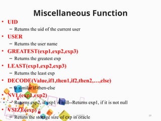 HKPATEL 19
Miscellaneous Function
• UID
– Returns the uid of the current user
• USER
– Returns the user name
• GREATEST(exp1,exp2,exp3)
– Returns the greatest exp
• LEAST(exp1,exp2,exp3)
– Returns the least exp
• DECODE(Value,if1,then1,if2,then2,…,else)
– It similar if-then-else
• NVL(exp1,exp2)
– Returns exp2, if exp1 is null--Returns exp1, if it is not null
• VSIZE(exp)
– Retuns the storage size of exp in oracle
DBMS-3330703-2017
 