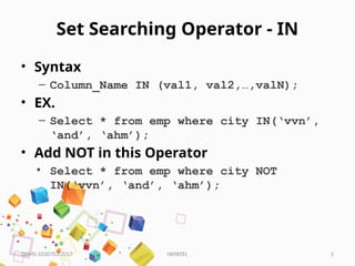 HKPATEL 5
Set Searching Operator - IN
• Syntax
– Column_Name IN (val1, val2,…,valN);
• EX.
– Select * from emp where city IN(‘vvn’,
‘and’, ‘ahm’);
• Add NOT in this Operator
• Select * from emp where city NOT
IN(‘vvn’, ‘and’, ‘ahm’);
DBMS-3330703-2017
 