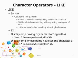 HKPATEL 6
Character Operators – LIKE
• LIKE
– Syntax
• Col_name like pattern
– Pattern can be formed by using 2 wild card character
– % (Modulo) allow matching with any string having no. of
char.
– _ (Under score) allow matching with single charcater.
– EX.
– Display emp having city name starting with A
• Select * from emp where city like ‘A%’
– Display emp whose name have second character a
• Select * from emp where city like ‘_a%’
• _
DBMS-3330703-2017
 
