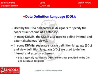 Subject Name Code Credit Hours
Database System COMP 219 3
Data Definition Language (DDL):
– Used by the DBA and database designers to specify the
conceptual schema of a database.
– In many DBMSs, the DDL is also used to define internal and
external schemas (views).
– In some DBMSs, separate storage definition language (SDL)
and view definition language (VDL) are used to define
internal and external schemas.
• SDL is typically realized via DBMS commands provided to the DBA
and database designers
 