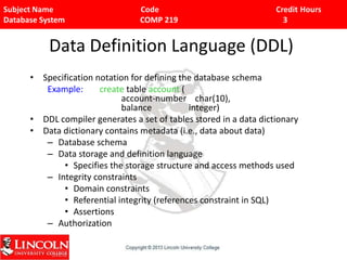 Subject Name Code Credit Hours
Database System COMP 219 3
Data Definition Language (DDL)
• Specification notation for defining the database schema
Example: create table account (
account-number char(10),
balance integer)
• DDL compiler generates a set of tables stored in a data dictionary
• Data dictionary contains metadata (i.e., data about data)
– Database schema
– Data storage and definition language
• Specifies the storage structure and access methods used
– Integrity constraints
• Domain constraints
• Referential integrity (references constraint in SQL)
• Assertions
– Authorization
 