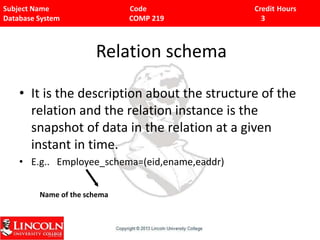 Subject Name Code Credit Hours
Database System COMP 219 3
Relation schema
• It is the description about the structure of the
relation and the relation instance is the
snapshot of data in the relation at a given
instant in time.
• E.g.. Employee_schema=(eid,ename,eaddr)
Name of the schema
 