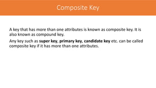 Composite Key
A key that has more than one attributes is known as composite key. It is
also known as compound key.
Any key such as super key, primary key, candidate key etc. can be called
composite key if it has more than one attributes.
Composite Key
 