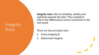 Integrity
Rules
Integrity rules refer to reliability, validity and
authority towards the data. They needed to
inform the DBMS about certain constraints in the
real world.
There are two principal rules:
1. Entity integrity &
2. Referential integrity
 