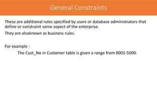 These are additional rules specified by users or database administrators that
define or constraint some aspect of the enterprise.
They are alsoknown as business rules.
For example :
The Cust_No in Customer table is given a range from 0001-5000.
General Constraints
 