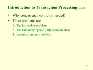 10
Introduction to Transaction Processing (Cont.)
• Why concurrency control is needed?
• Three problems are
1. The lost update problem
2. The temporary update (dirty read) problem
3. Incorrect summary problem
 