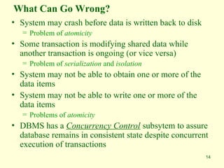 14
What Can Go Wrong?
• System may crash before data is written back to disk
= Problem of atomicity
• Some transaction is modifying shared data while
another transaction is ongoing (or vice versa)
= Problem of serialization and isolation
• System may not be able to obtain one or more of the
data items
• System may not be able to write one or more of the
data items
= Problems of atomicity
• DBMS has a Concurrency Control subsytem to assure
database remains in consistent state despite concurrent
execution of transactions
 