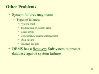 15
Other Problems
• System failures may occur
• Types of failures:
• System crash
• Transaction or system error
• Local errors
• Concurrency control enforcement
• Disk failure
• Physical failures
• DBMS has a Recovery Subsystem to protect
database against system failures
 