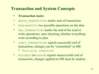 17
Transaction and System Concepts
• Transaction states
• BEGIN_TRANSACTION: marks start of transaction
• READ or WRITE: two possible operations on the data
• END_TRANSACTION: marks the end of the read or
write operations; start checking whether everything
went according to plan
• COMIT_TRANSACTION: signals successful end of
transaction; changes can be “committed” to DB
• Partially committed
• ROLLBACK (or ABORT): signals unsuccessful end of
transaction, changes applied to DB must be undone
 