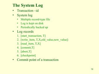 19
The System Log
• Transaction –id
• System log
• Multiple record-type file
• Log is kept on disk
• Periodically backed up
• Log records
1. [start_transaction, T]
2. [write_item, T,X,old_value,new_value]:
3. [read_item, T,X]
4. [commit,T]
5. [abort,T]
6. [checkpoint]
• Commit point of a transaction
 