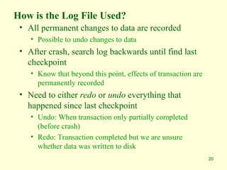 20
How is the Log File Used?
• All permanent changes to data are recorded
• Possible to undo changes to data
• After crash, search log backwards until find last
checkpoint
• Know that beyond this point, effects of transaction are
permanently recorded
• Need to either redo or undo everything that
happened since last checkpoint
• Undo: When transaction only partially completed
(before crash)
• Redo: Transaction completed but we are unsure
whether data was written to disk
 