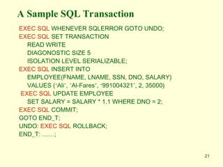 21
A Sample SQL Transaction
EXEC SQL WHENEVER SQLERROR GOTO UNDO;
EXEC SQL SET TRANSACTION
READ WRITE
DIAGONOSTIC SIZE 5
ISOLATION LEVEL SERIALIZABLE;
EXEC SQL INSERT INTO
EMPLOYEE(FNAME, LNAME, SSN, DNO, SALARY)
VALUES (‘Ali’, ’Al-Fares’, ‘991004321’, 2, 35000)
EXEC SQL UPDATE EMPLOYEE
SET SALARY = SALARY * 1.1 WHERE DNO = 2;
EXEC SQL COMMIT;
GOTO END_T;
UNDO: EXEC SQL ROLLBACK;
END_T: ……;
 