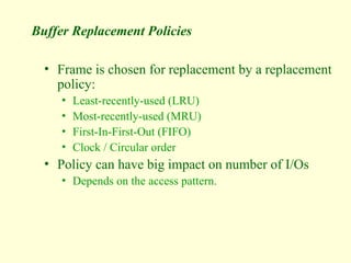 Buffer Replacement Policies
• Frame is chosen for replacement by a replacement
policy:
• Least-recently-used (LRU)
• Most-recently-used (MRU)
• First-In-First-Out (FIFO)
• Clock / Circular order
• Policy can have big impact on number of I/Os
• Depends on the access pattern.
 
