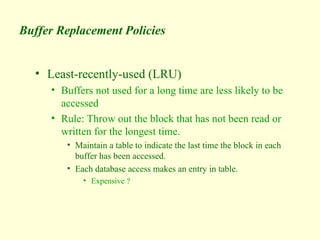 Buffer Replacement Policies
• Least-recently-used (LRU)
• Buffers not used for a long time are less likely to be
accessed
• Rule: Throw out the block that has not been read or
written for the longest time.
• Maintain a table to indicate the last time the block in each
buffer has been accessed.
• Each database access makes an entry in table.
• Expensive ?
 