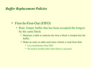 Buffer Replacement Policies
• First-In-First-Out (FIFO)
• Rule: Empty buffer that has been occupied the longest
by the same block
• Maintain a table to indicate the time a block is loaded into the
buffer.
• Make an entry in table each time a block is read from disk
• Less maintenance than LRU
• No need to modify table when block is accessed
 
