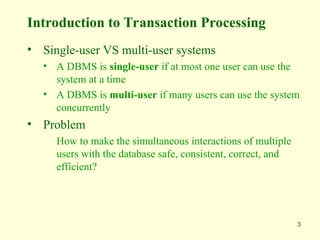 3
Introduction to Transaction Processing
• Single-user VS multi-user systems
• A DBMS is single-user if at most one user can use the
system at a time
• A DBMS is multi-user if many users can use the system
concurrently
• Problem
How to make the simultaneous interactions of multiple
users with the database safe, consistent, correct, and
efficient?
 
