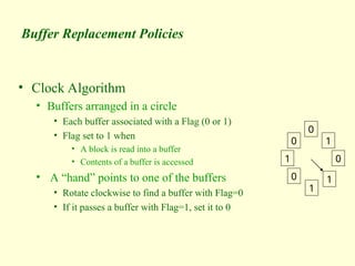 Buffer Replacement Policies
• Clock Algorithm
• Buffers arranged in a circle
• Each buffer associated with a Flag (0 or 1)
• Flag set to 1 when
• A block is read into a buffer
• Contents of a buffer is accessed
• A “hand” points to one of the buffers
• Rotate clockwise to find a buffer with Flag=0
• If it passes a buffer with Flag=1, set it to 0
0
1
0
1
1
0
1
0
 