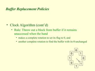 Buffer Replacement Policies
• Clock Algorithm (cont’d)
• Rule: Throw out a block from buffer if it remains
unaccessed when the hand
• makes a complete rotation to set its flag to 0, and
• another complete rotation to find the buffer with its 0 unchanged
0
1
0
1
1
0
1
0
 