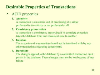 33
Desirable Properties of Transactions
• ACID properties
1. Atomicity
A transaction is an atomic unit of processing; it is either
performed in its entirety or not performed at all.
2. Consistency preservation
A transaction is consistency preserving if its complete execution
takes the database from one consistent state to another
3. Isolation
The execution of a transaction should not be interfered with by any
other transactions executing concurrently
4. Durability
The changes applied to the database by a committed transaction must
persist in the database. These changes must not be lost because of any
failure
 