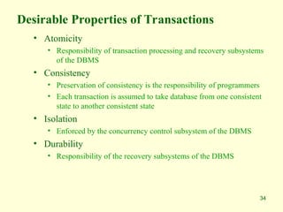 34
Desirable Properties of Transactions
• Atomicity
• Responsibility of transaction processing and recovery subsystems
of the DBMS
• Consistency
• Preservation of consistency is the responsibility of programmers
• Each transaction is assumed to take database from one consistent
state to another consistent state
• Isolation
• Enforced by the concurrency control subsystem of the DBMS
• Durability
• Responsibility of the recovery subsystems of the DBMS
 
