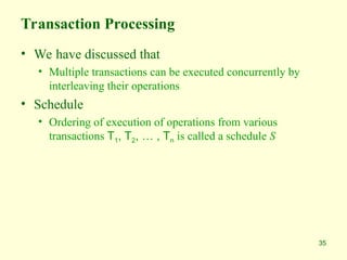 35
Transaction Processing
• We have discussed that
• Multiple transactions can be executed concurrently by
interleaving their operations
• Schedule
• Ordering of execution of operations from various
transactions T1, T2, … , Tn is called a schedule S
 