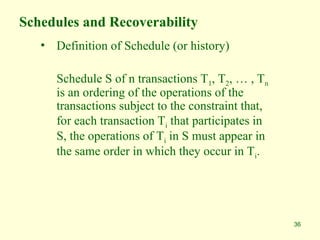 36
Schedules and Recoverability
• Definition of Schedule (or history)
Schedule S of n transactions T1, T2, … , Tn
is an ordering of the operations of the
transactions subject to the constraint that,
for each transaction Ti that participates in
S, the operations of Ti in S must appear in
the same order in which they occur in Ti.
 