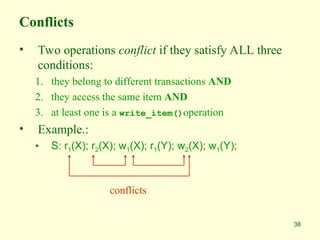 38
Conflicts
• Two operations conflict if they satisfy ALL three
conditions:
1. they belong to different transactions AND
2. they access the same item AND
3. at least one is a write_item()operation
• Example.:
• S: r1(X); r2(X); w1(X); r1(Y); w2(X); w1(Y);
conflicts
 