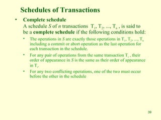 39
Schedules of Transactions
• Complete schedule
A schedule S of n transactions T1, T2, ..., Tn , is said to
be a complete schedule if the following conditions hold:
• The operations in S are exactly those operations in T1, T2, ..., Tn
including a commit or abort operation as the last operation for
each transaction in the schedule.
• For any pair of operations from the same transaction Ti , their
order of appearance in S is the same as their order of appearance
in Ti.
• For any two conflicting operations, one of the two must occur
before the other in the schedule
 