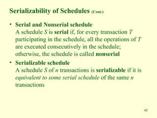 42
Serializability of Schedules (Cont.)
• Serial and Nonserial schedule
A schedule S is serial if, for every transaction T
participating in the schedule, all the operations of T
are executed consecutively in the schedule;
otherwise, the schedule is called nonserial
• Serializable schedule
A schedule S of n transactions is serializable if it is
equivalent to some serial schedule of the same n
transactions
 