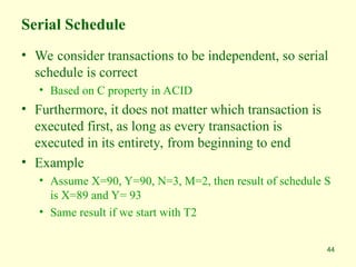 44
Serial Schedule
• We consider transactions to be independent, so serial
schedule is correct
• Based on C property in ACID
• Furthermore, it does not matter which transaction is
executed first, as long as every transaction is
executed in its entirety, from beginning to end
• Example
• Assume X=90, Y=90, N=3, M=2, then result of schedule S
is X=89 and Y= 93
• Same result if we start with T2
 