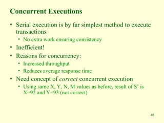 46
Concurrent Executions
• Serial execution is by far simplest method to execute
transactions
• No extra work ensuring consistency
• Inefficient!
• Reasons for concurrency:
• Increased throughput
• Reduces average response time
• Need concept of correct concurrent execution
• Using same X, Y, N, M values as before, result of S’ is
X=92 and Y=93 (not correct)
 