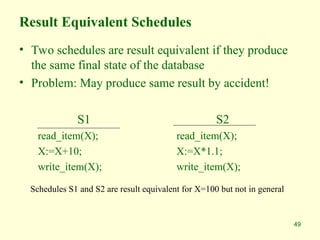 49
Result Equivalent Schedules
• Two schedules are result equivalent if they produce
the same final state of the database
• Problem: May produce same result by accident!
S1
read_item(X);
X:=X+10;
write_item(X);
S2
read_item(X);
X:=X*1.1;
write_item(X);
Schedules S1 and S2 are result equivalent for X=100 but not in general
 