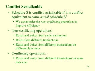 54
Conflict Serializable
• Schedule S is conflict serializable if it is conflict
equivalent to some serial schedule S’
• We can reorder the non-conflicting operations to
improve efficiency
• Non-conflicting operations:
• Reads and writes from same transaction
• Reads from different transactions
• Reads and writes from different transactions on
different data items
• Conflicting operations:
• Reads and writes from different transactions on same
data item
 