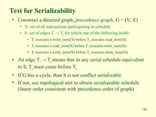 56
Test for Serializability
• Construct a directed graph, precedence graph, G = (V, E)
• V: set of all transactions participating in schedule
• E: set of edges Ti  Tj for which one of the following holds:
• Ti executes a write_item(X) before Tj executes read_item(X)
• Ti executes a read_item(X) before Tj executes write_item(X)
• Ti executes a write_item(X) before Tj executes write_item(X)
• An edge Ti  Tj means that in any serial schedule equivalent
to S, Ti must come before Tj
• If G has a cycle, than S is not conflict serializable
• If not, use topological sort to obtain serialiazable schedule
(linear order consistent with precedence order of graph)
 