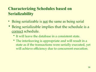 59
Characterizing Schedules based on
Serializability
• Being serializable is not the same as being serial
• Being serializable implies that the schedule is a
correct schedule.
• It will leave the database in a consistent state.
• The interleaving is appropriate and will result in a
state as if the transactions were serially executed, yet
will achieve efficiency due to concurrent execution.
 