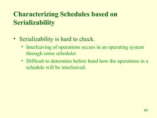 60
Characterizing Schedules based on
Serializability
• Serializability is hard to check.
• Interleaving of operations occurs in an operating system
through some scheduler
• Difficult to determine before hand how the operations in a
schedule will be interleaved.
 