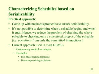 61
Characterizing Schedules based on
Serializability
Practical approach:
• Come up with methods (protocols) to ensure serializability.
• It’s not possible to determine when a schedule begins and when
it ends. Hence, we reduce the problem of checking the whole
schedule to checking only a committed project of the schedule
(i.e. operations from only the committed transactions.)
• Current approach used in most DBMSs:
• Concurrency control techniques
• Examples
• Two-phase locking technique
• Timestamp ordering technique
 
