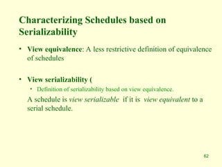 62
Characterizing Schedules based on
Serializability
• View equivalence: A less restrictive definition of equivalence
of schedules
• View serializability (
• Definition of serializability based on view equivalence.
A schedule is view serializable if it is view equivalent to a
serial schedule.
 