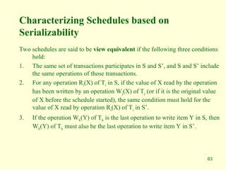 63
Characterizing Schedules based on
Serializability
Two schedules are said to be view equivalent if the following three conditions
hold:
1. The same set of transactions participates in S and S’, and S and S’ include
the same operations of those transactions.
2. For any operation Ri(X) of Ti in S, if the value of X read by the operation
has been written by an operation Wj(X) of Tj (or if it is the original value
of X before the schedule started), the same condition must hold for the
value of X read by operation Ri(X) of Ti in S’.
3. If the operation Wk(Y) of Tk is the last operation to write item Y in S, then
Wk(Y) of Tk must also be the last operation to write item Y in S’.
 