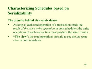 64
Characterizing Schedules based on
Serializability
The premise behind view equivalence:
• As long as each read operation of a transaction reads the
result of the same write operation in both schedules, the write
operations of each transaction must produce the same results.
• “The view”: the read operations are said to see the the same
view in both schedules.
 