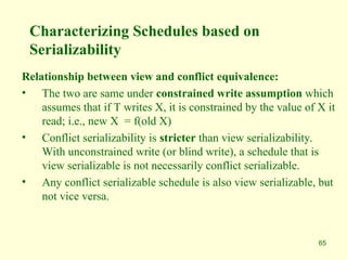 65
Characterizing Schedules based on
Serializability
Relationship between view and conflict equivalence:
• The two are same under constrained write assumption which
assumes that if T writes X, it is constrained by the value of X it
read; i.e., new X = f(old X)
• Conflict serializability is stricter than view serializability.
With unconstrained write (or blind write), a schedule that is
view serializable is not necessarily conflict serializable.
• Any conflict serializable schedule is also view serializable, but
not vice versa.
 