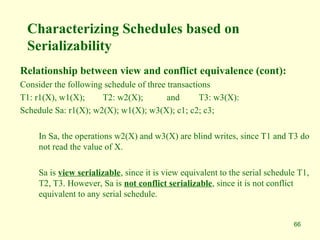 66
Characterizing Schedules based on
Serializability
Relationship between view and conflict equivalence (cont):
Consider the following schedule of three transactions
T1: r1(X), w1(X); T2: w2(X); and T3: w3(X):
Schedule Sa: r1(X); w2(X); w1(X); w3(X); c1; c2; c3;
In Sa, the operations w2(X) and w3(X) are blind writes, since T1 and T3 do
not read the value of X.
Sa is view serializable, since it is view equivalent to the serial schedule T1,
T2, T3. However, Sa is not conflict serializable, since it is not conflict
equivalent to any serial schedule.
 