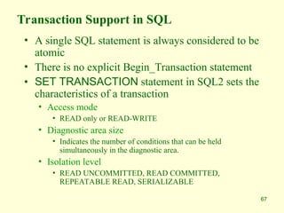 67
Transaction Support in SQL
• A single SQL statement is always considered to be
atomic
• There is no explicit Begin_Transaction statement
• SET TRANSACTION statement in SQL2 sets the
characteristics of a transaction
• Access mode
• READ only or READ-WRITE
• Diagnostic area size
• Indicates the number of conditions that can be held
simultaneously in the diagnostic area.
• Isolation level
• READ UNCOMMITTED, READ COMMITTED,
REPEATABLE READ, SERIALIZABLE
 