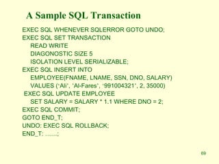 69
A Sample SQL Transaction
EXEC SQL WHENEVER SQLERROR GOTO UNDO;
EXEC SQL SET TRANSACTION
READ WRITE
DIAGONOSTIC SIZE 5
ISOLATION LEVEL SERIALIZABLE;
EXEC SQL INSERT INTO
EMPLOYEE(FNAME, LNAME, SSN, DNO, SALARY)
VALUES (‘Ali’, ’Al-Fares’, ‘991004321’, 2, 35000)
EXEC SQL UPDATE EMPLOYEE
SET SALARY = SALARY * 1.1 WHERE DNO = 2;
EXEC SQL COMMIT;
GOTO END_T;
UNDO: EXEC SQL ROLLBACK;
END_T: ……;
 