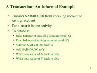 7
A Transaction: An Informal Example
• Transfer SAR400,000 from checking account to
savings account
• For a user it is one activity
• To database:
• Read balance of checking account: read( X)
• Read balance of savings account: read (Y)
• Subtract SAR400,000 from X
• Add SAR400,000 to Y
• Write new value of X back to disk
• Write new value of Y back to disk
 