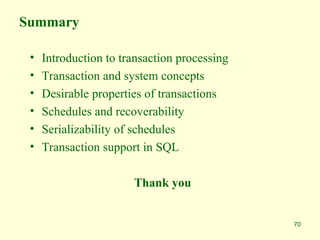 70
Summary
• Introduction to transaction processing
• Transaction and system concepts
• Desirable properties of transactions
• Schedules and recoverability
• Serializability of schedules
• Transaction support in SQL
Thank you
 