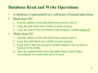 8
Database Read and Write Operations
• A database is represented as a collection of named data items
• Read-item (X)
1. Find the address of the disk block that contains item X
2. Copy the disk block into a buffer in main memory
3. Copy the item X from the buffer to the program variable named X
• Write-item (X)
1. Find the address of the disk block that contains item X.
2. Copy that disk block into a buffer in main memory
3. Copy item X from the program variable named X into its correct
location in the buffer.
4. Store the updated block from the buffer back to disk (either
immediately or at some later point in time).
 
