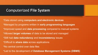 Computerized File System
•Data stored using computers and electronic devices
•Managed by programs written in early programming languages
•Improved speed and data processing compared to manual systems
•Allowed larger volumes of data to be stored and managed
•Still had data redundancy and inconsistency issues
•Difficult to share data across applications
•No central control over data files
•Led to the development of Database Management Systems (DBMS)
 