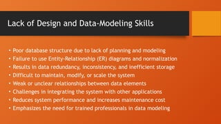 Lack of Design and Data-Modeling Skills
• Poor database structure due to lack of planning and modeling
• Failure to use Entity-Relationship (ER) diagrams and normalization
• Results in data redundancy, inconsistency, and inefficient storage
• Difficult to maintain, modify, or scale the system
• Weak or unclear relationships between data elements
• Challenges in integrating the system with other applications
• Reduces system performance and increases maintenance cost
• Emphasizes the need for trained professionals in data modeling
 