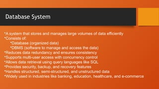 Database System
•A system that stores and manages large volumes of data efficiently
•Consists of:
•Database (organized data)
•DBMS (software to manage and access the data)
•Reduces data redundancy and ensures consistency
•Supports multi-user access with concurrency control
•Allows data retrieval using query languages like SQL
•Provides security, backup, and recovery features
•Handles structured, semi-structured, and unstructured data
•Widely used in industries like banking, education, healthcare, and e-commerce
 
